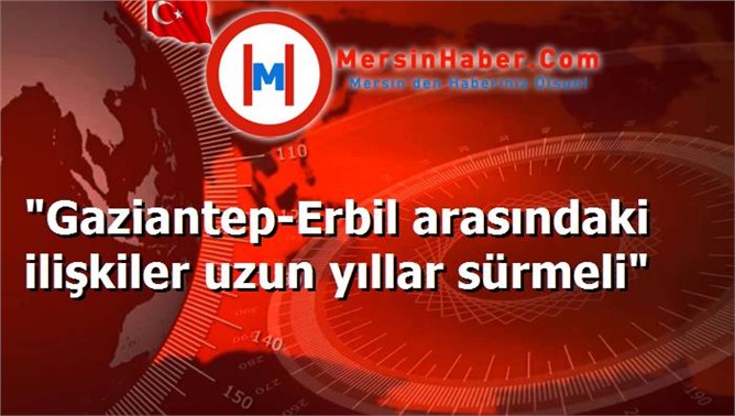 "Gaziantep-Erbil arasındaki ilişkiler uzun yıllar sürmeli"