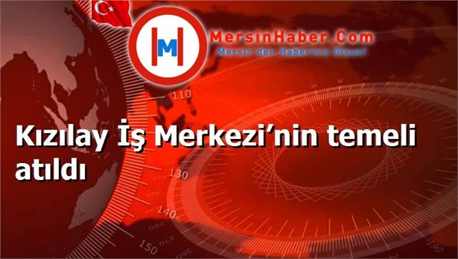 Kızılay İş Merkezi’nin temeli atıldı