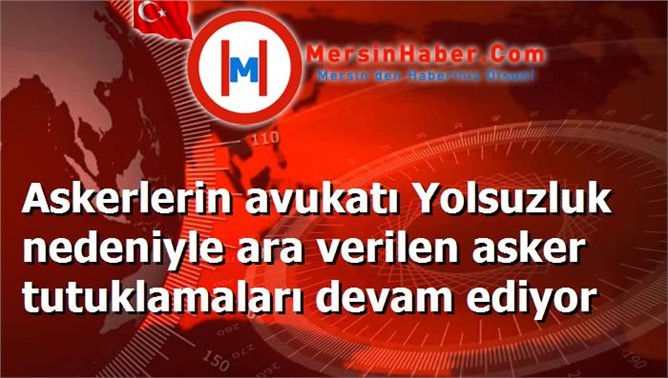 Askerlerin avukatı Yolsuzluk nedeniyle ara verilen asker tutuklamaları devam ediyor