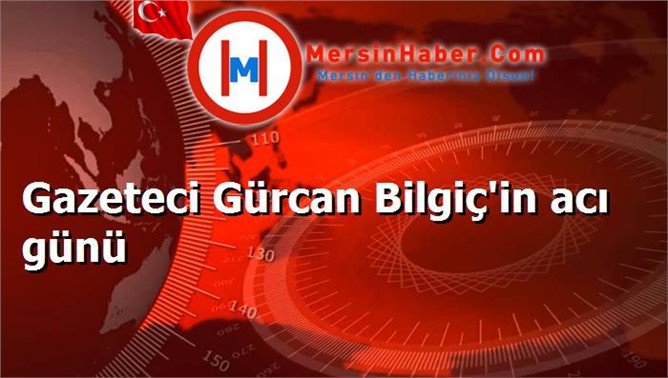 Gazeteci Gürcan Bilgiç'in acı günü