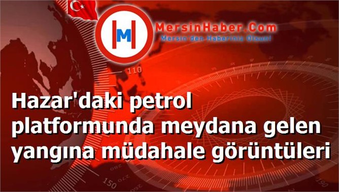 Hazar'daki petrol platformunda meydana gelen yangına müdahale görüntüleri