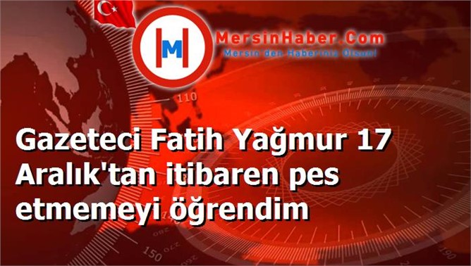 Gazeteci Fatih Yağmur 17 Aralık'tan itibaren pes etmemeyi öğrendim