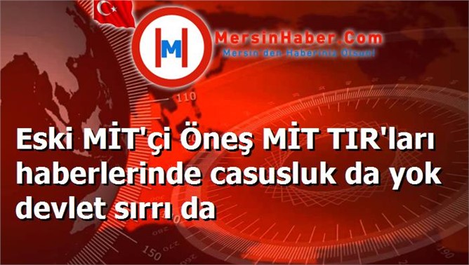 Eski MİT'çi Öneş MİT TIR'ları haberlerinde casusluk da yok devlet sırrı da