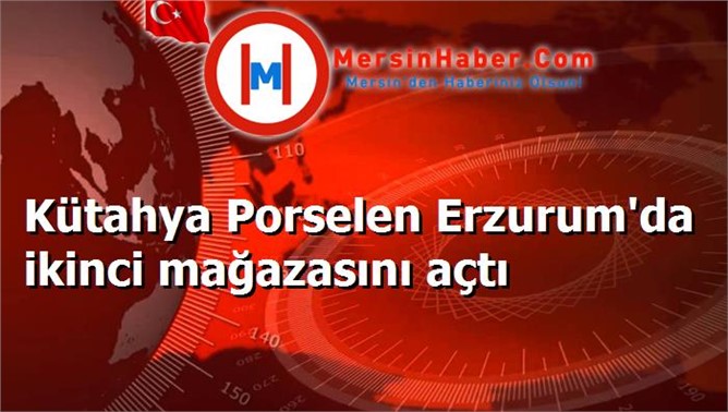 Kütahya Porselen Erzurum'da ikinci mağazasını açtı