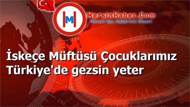 İskeçe Müftüsü Çocuklarımız Türkiye'de gezsin yeter