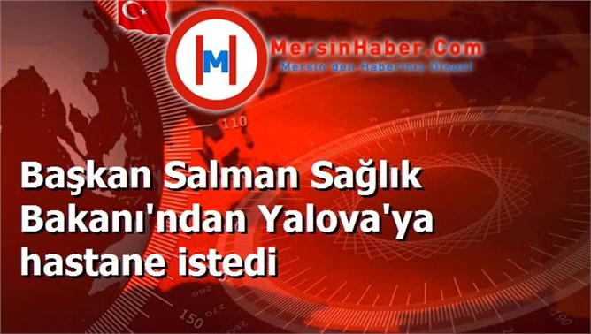 Başkan Salman Sağlık Bakanı'ndan Yalova'ya hastane istedi