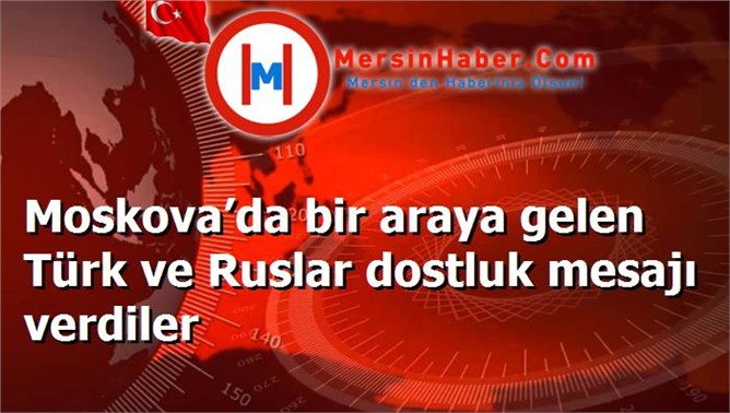 Moskova’da bir araya gelen Türk ve Ruslar dostluk mesajı verdiler