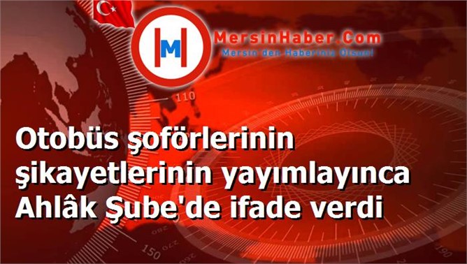 Otobüs şoförlerinin şikayetlerinin yayımlayınca Ahlâk Şube'de ifade verdi