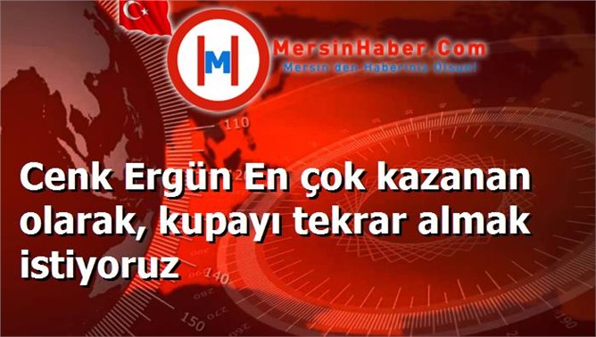 Cenk Ergün En çok kazanan olarak, kupayı tekrar almak istiyoruz