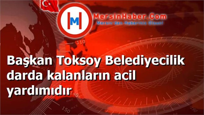 Başkan Toksoy Belediyecilik darda kalanların acil yardımıdır