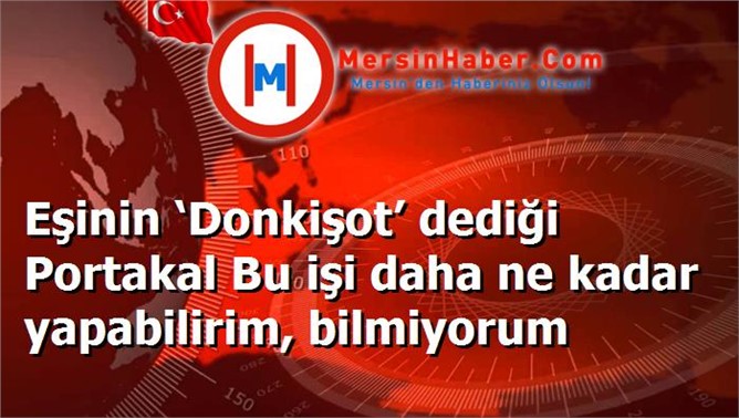 Eşinin ‘Donkişot’ dediği Portakal Bu işi daha ne kadar yapabilirim, bilmiyorum