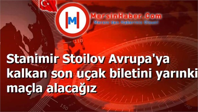 Stanimir Stoilov Avrupa'ya kalkan son uçak biletini yarınki maçla alacağız