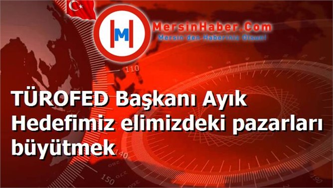 TÜROFED Başkanı Ayık Hedefimiz elimizdeki pazarları büyütmek