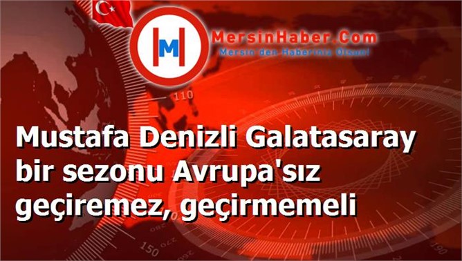 Mustafa Denizli Galatasaray bir sezonu Avrupa'sız geçiremez, geçirmemeli