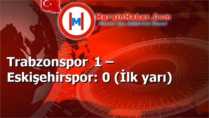 Trabzonspor 1 – Eskişehirspor: 0 (İlk yarı)