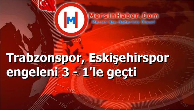 Trabzonspor, Eskişehirspor engelini 3 - 1'le geçti