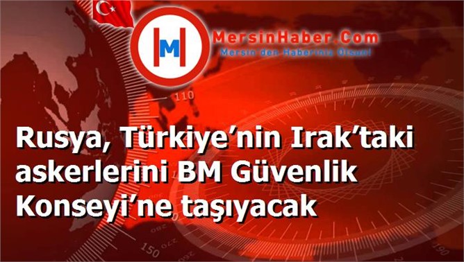 Rusya, Türkiye’nin Irak’taki askerlerini BM Güvenlik Konseyi’ne taşıyacak