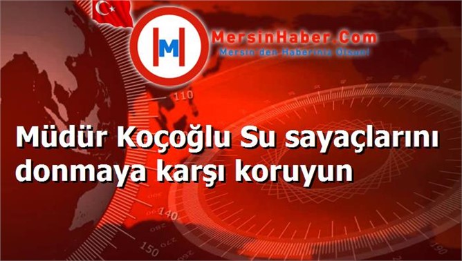 Müdür Koçoğlu Su sayaçlarını donmaya karşı koruyun