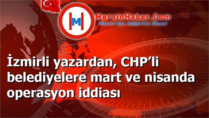 İzmirli yazardan, CHP’li belediyelere mart ve nisanda operasyon iddiası