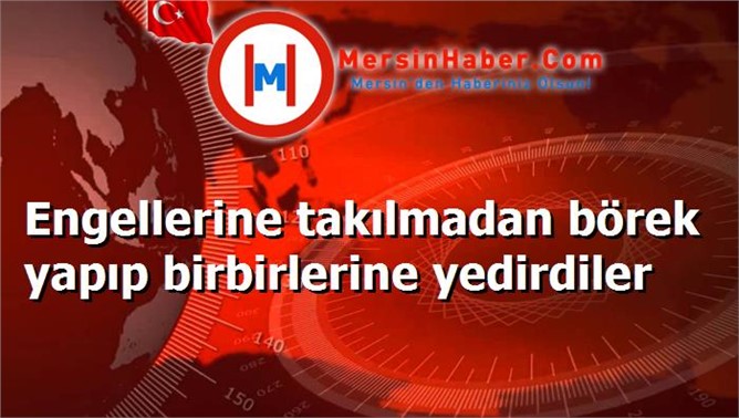 Engellerine takılmadan börek yapıp birbirlerine yedirdiler