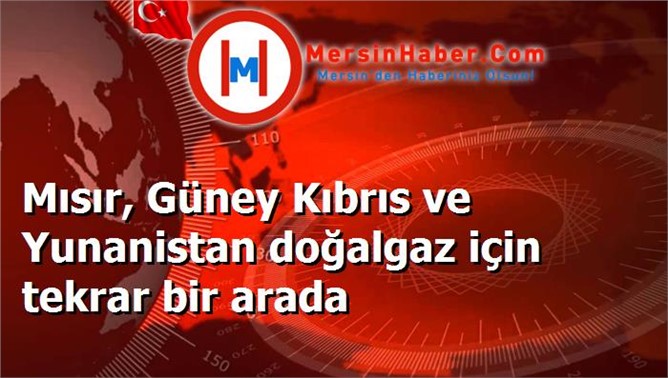 Mısır, Güney Kıbrıs ve Yunanistan doğalgaz için tekrar bir arada