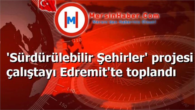 'Sürdürülebilir Şehirler' projesi çalıştayı Edremit'te toplandı