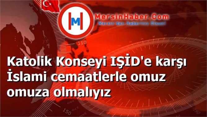 Katolik Konseyi IŞİD'e karşı İslami cemaatlerle omuz omuza olmalıyız