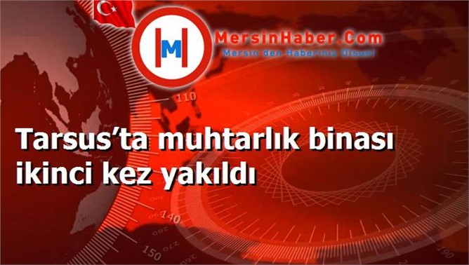 Tarsus’ta muhtarlık binası ikinci kez yakıldı