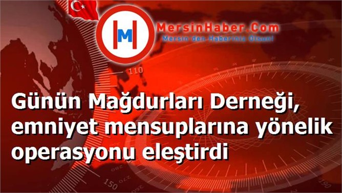 Günün Mağdurları Derneği, emniyet mensuplarına yönelik operasyonu eleştirdi