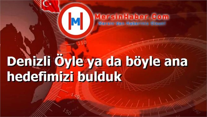 Denizli Öyle ya da böyle ana hedefimizi bulduk