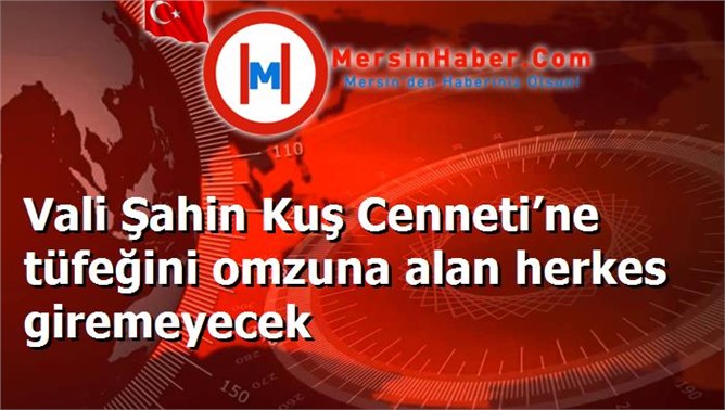 Vali Şahin Kuş Cenneti’ne tüfeğini omzuna alan herkes giremeyecek