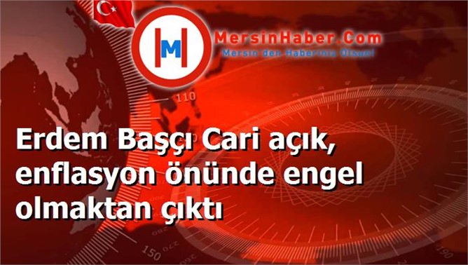 Erdem Başçı Cari açık, enflasyon önünde engel olmaktan çıktı