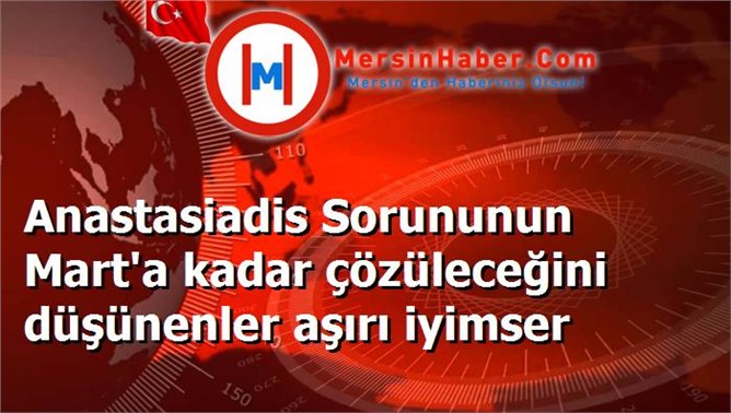 Anastasiadis Sorununun Mart'a kadar çözüleceğini düşünenler aşırı iyimser