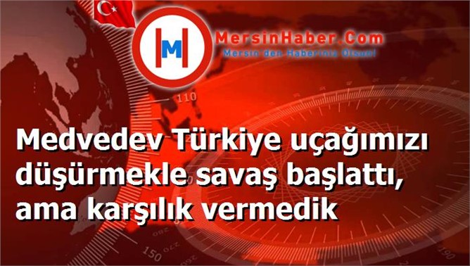 Medvedev Türkiye uçağımızı düşürmekle savaş başlattı, ama karşılık vermedik