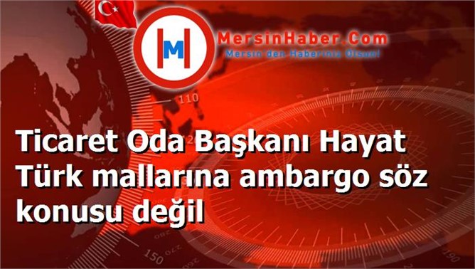 Ticaret Oda Başkanı Hayat Türk mallarına ambargo söz konusu değil