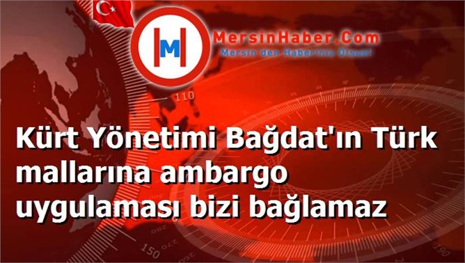 Kürt Yönetimi Bağdat'ın Türk mallarına ambargo uygulaması bizi bağlamaz