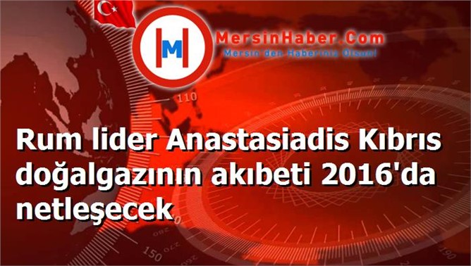 Rum lider Anastasiadis Kıbrıs doğalgazının akıbeti 2016'da netleşecek