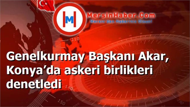 Genelkurmay Başkanı Akar, Konya’da askeri birlikleri denetledi