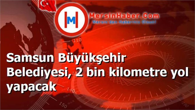 Samsun Büyükşehir Belediyesi, 2 bin kilometre yol yapacak