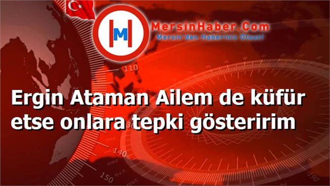 Ergin Ataman Ailem de küfür etse onlara tepki gösteririm