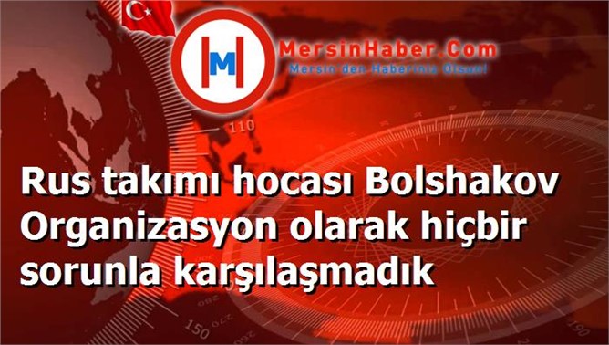 Rus takımı hocası Bolshakov Organizasyon olarak hiçbir sorunla karşılaşmadık