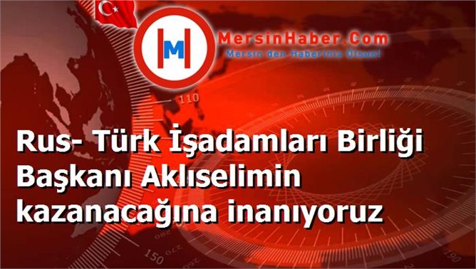 Rus- Türk İşadamları Birliği Başkanı Aklıselimin kazanacağına inanıyoruz