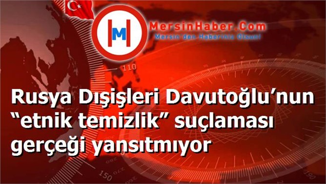 Rusya Dışişleri Davutoğlu’nun “etnik temizlik” suçlaması gerçeği yansıtmıyor