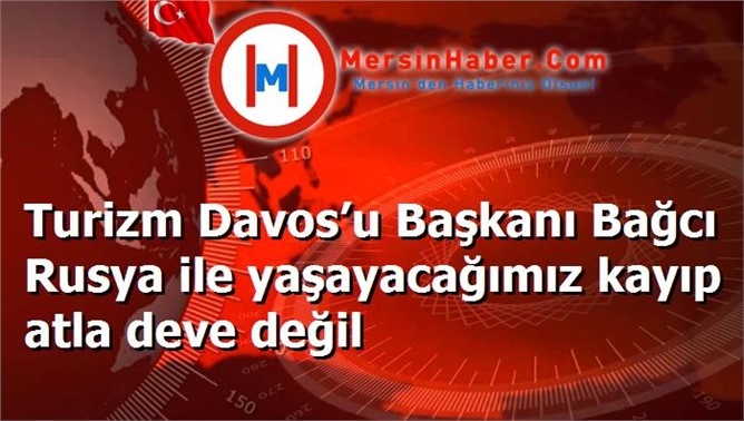 Turizm Davos’u Başkanı Bağcı Rusya ile yaşayacağımız kayıp atla deve değil