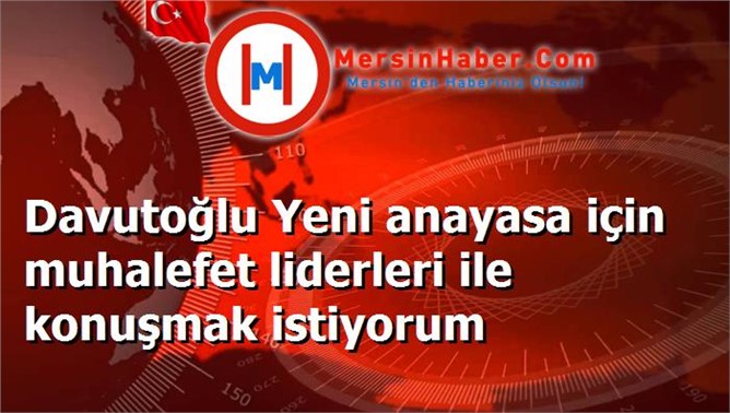 Davutoğlu Yeni anayasa için muhalefet liderleri ile konuşmak istiyorum