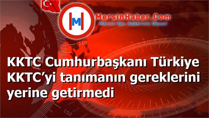 KKTC Cumhurbaşkanı Türkiye KKTC’yi tanımanın gereklerini yerine getirmedi