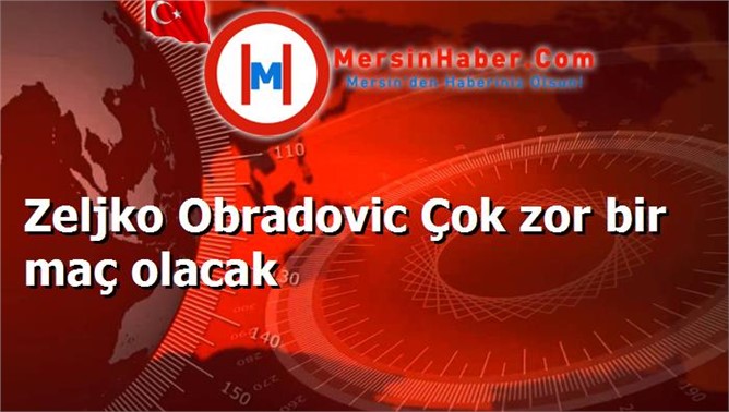 Zeljko Obradovic Çok zor bir maç olacak