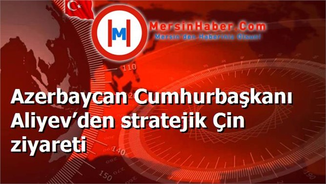 Azerbaycan Cumhurbaşkanı Aliyev’den stratejik Çin ziyareti