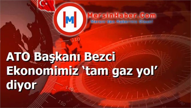 ATO Başkanı Bezci Ekonomimiz ‘tam gaz yol’ diyor