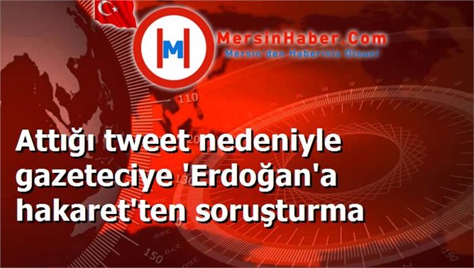 Attığı tweet nedeniyle gazeteciye 'Erdoğan'a hakaret'ten soruşturma